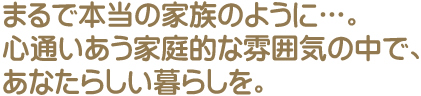 まるで本当の家族のように...。心通いあう家庭的な雰囲気の中で、あなたらしい暮らしを。